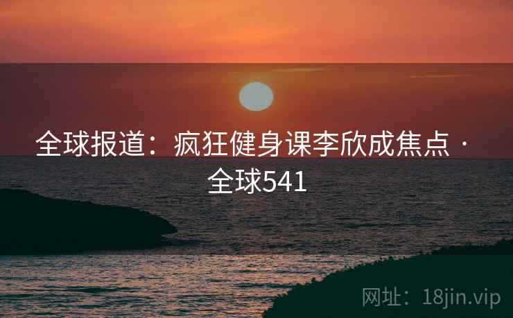 全球报道：疯狂健身课李欣成焦点 · 全球541