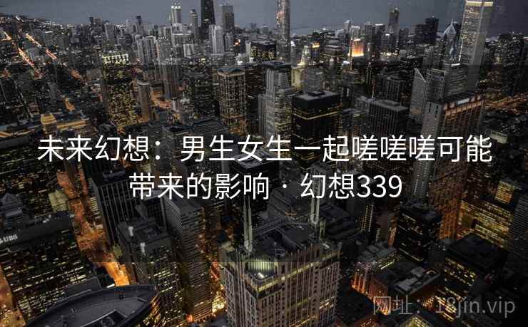 未来幻想:男生女生一起嗟嗟嗟可能带来的影响 · 幻想339 第2张 未来幻想:男生女生一起嗟嗟嗟可能带来的影响 · 幻想339 第2张