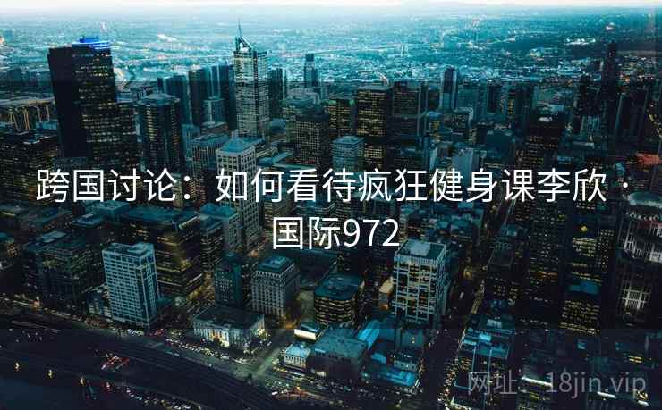 跨国讨论：如何看待疯狂健身课李欣 · 国际972