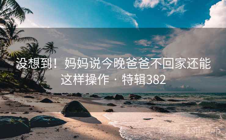 没想到！妈妈说今晚爸爸不回家还能这样操作 · 特辑382  第2张